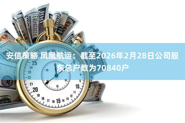 安信策略 凤凰航运：截至2026年2月28日公司股东总户数为70840户