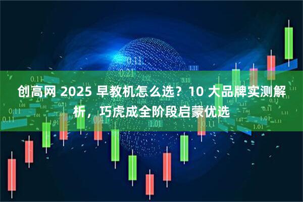 创高网 2025 早教机怎么选？10 大品牌实测解析，巧虎成全阶段启蒙优选