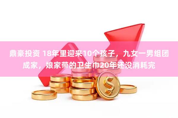 鼎豪投资 18年里迎来10个孩子，九女一男组团成家，娘家带的卫生巾20年还没消耗完