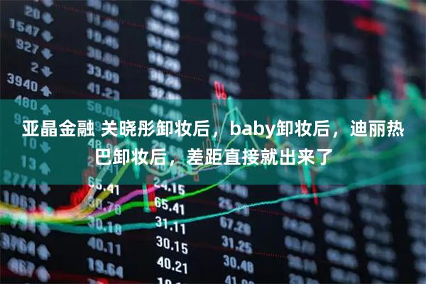 亚晶金融 关晓彤卸妆后，baby卸妆后，迪丽热巴卸妆后，差距直接就出来了