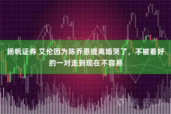 扬帆证券 艾伦因为陈乔恩提离婚哭了，不被看好的一对走到现在不容易