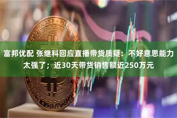 富邦优配 张继科回应直播带货质疑：不好意思能力太强了；近30天带货销售额近250万元