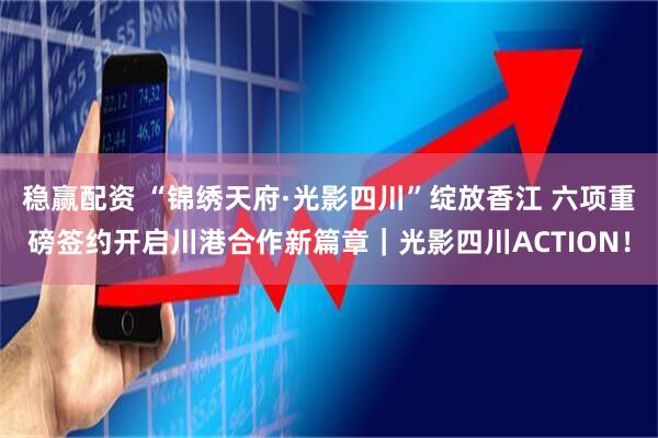 稳赢配资 “锦绣天府·光影四川”绽放香江 六项重磅签约开启川港合作新篇章｜光影四川ACTION！