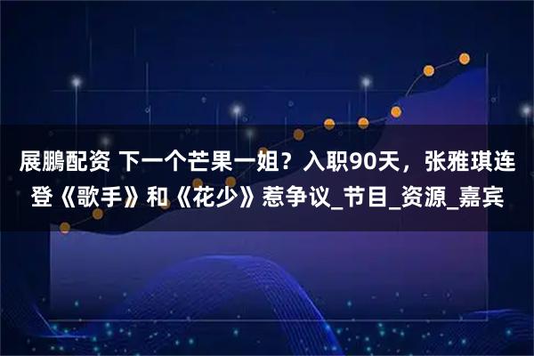 展鵬配资 下一个芒果一姐？入职90天，张雅琪连登《歌手》和《花少》惹争议_节目_资源_嘉宾
